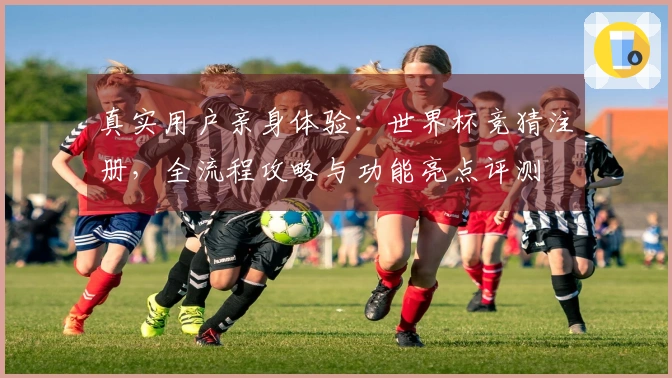 真实用户亲身体验：世界杯竞猜注册，全流程攻略与功能亮点评测