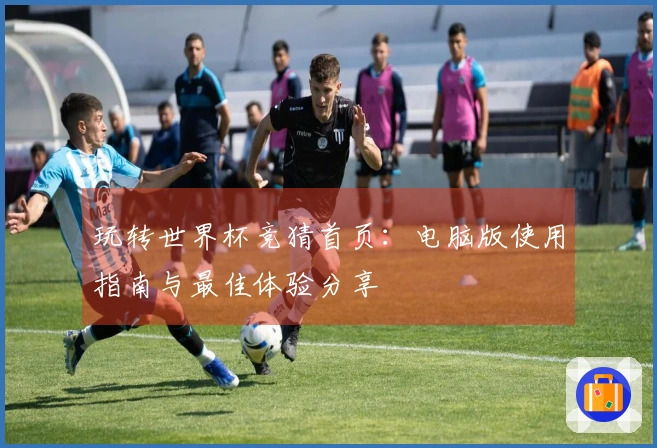 玩转世界杯竞猜首页：电脑版使用指南与最佳体验分享